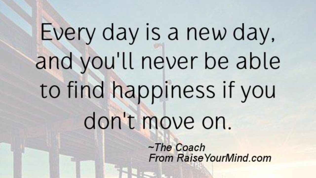 Happiness Quotes Every Day Is A New Day And You Ll Never Be Able To Find Happiness If You Don T Move On Raise Your Mind